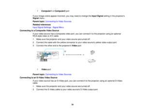 Page 34

1
 Computer1
orComputer2 port
 If
your image colorsappear incorrect, youmay need tochange theInput Signal settinginthe projectors
 Signal
menu.
 Parent
topic:Connecting toVideo Sources
 Related
references
 Input
Signal Settings -Signal Menu
 Connecting
toaComposite VideoSource
 If
your video source hasacomposite videoport,youcanconnect itto the projector usinganoptional
 RCA-style
videoorA/V cable.
 1.
Make suretheprojector andyour video source areturned off.
 2.
Connect thecable withtheyellow...