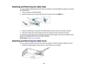 Page 40

Attaching
andRemoving theCable Clips
 You
caninstall thecable clipsthatcame withyour projector toprovide additional supporttothe power
 and
HDMI cables.
 1.
Plug inthe power andHDMI cables.
 2.
Insert eachguide intothecable clipholes nearthepower inletandHDMI port.
 3.
Attach thecable clipstothe power andHDMI cables. Besure toleave theclamps unlocked.
 4.
Slide eachcable cliponto theguides andlock theclamps ontotheconnectors asshown.
 To
remove thecable clips,opentheclamps anddisconnect thecables....