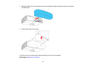Page 41

2.
Place thecable cover onthe projector asshown, guiding thecables through thenotch onthe base of
 the
cable cover.
 3.
Tighten bothcable cover screws.
 To
remove thecover, loosen bothscrews andtake thecover offofthe projector.
 Parent
topic:Setting Upthe Projector
 41   