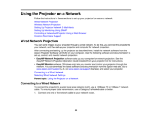 Page 44

Using
theProjector onaNetwork
 Follow
theinstructions inthese sections toset upyour projector foruse onanetwork.
 Wired
Network Projection
 Wireless
NetworkProjection
 Setting
UpProjector NetworkE-MailAlerts
 Setting
UpMonitoring UsingSNMP
 Controlling
aNetworked ProjectorUsingaWeb Browser
 Crestron
RoomView Support
 Wired
Network Projection
 You
cansend images toyour projector throughawired network. Todothis, youconnect theprojector to
 your
network, andthen setupyour projector andcomputer fornetwork...