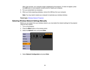 Page 51

After
afew minutes, yourcomputer imageisdisplayed bythe projector. Ifitdoes notappear, press
 the
LAN button onyour projector remotecontrolorrestart yourcomputer.
 5.
Run your presentation asnecessary.
 6.
When youfinish projecting wirelessly, removetheUSB keyfrom yourcomputer.
 Note:
Youmay need torestart yourcomputer toreactivate yourwireless interface.
 Parent
topic:Wireless NetworkProjection
 Selecting
WirelessNetworkSettingsManually
 Before
youcanproject fromyourwireless network, youmust select...