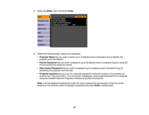 Page 52

5.
Select theBasic menuandpress Enter.
 6.
Select thefollowing basicoptions asnecessary:
 •
Projector Nameletsyou enter aname upto16 alphanumeric characterslongtoidentify the
 projector
overthenetwork.
 •
PJLink Password letsyou enter apassword upto32 alphanumeric characterslongforusing the
 PJLink
protocol forprojector control.
 •
Web Control Password letsyou enter apassword upto8alphanumeric characterslongfor
 accessing
theprojector overtheweb.
 •
Projector Keywordletsyou turn onasecurity password...