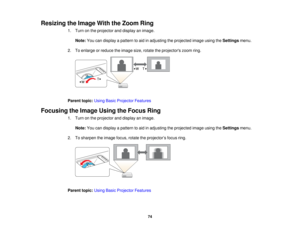 Page 74

Resizing
theImage WiththeZoom Ring
 1.
Turn onthe projector anddisplay animage.
 Note:
Youcandisplay apattern toaid inadjusting theprojected imageusingtheSettings menu.
 2.
Toenlarge orreduce theimage size,rotate theprojectors zoomring.
 Parent
topic:UsingBasicProjector Features
 Focusing
theImage UsingtheFocus Ring
 1.
Turn onthe projector anddisplay animage.
 Note:
Youcandisplay apattern toaid inadjusting theprojected imageusingtheSettings menu.
 2.
Tosharpen theimage focus,rotatetheprojector ’s...