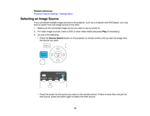 Page 78

Related
references
 Projector
FeatureSettings -Settings Menu
 Selecting
anImage Source
 If
you connected multipleimagesources tothe projector, suchasacomputer andDVD player, youmay
 want
toswitch fromoneimage source tothe other.
 1.
Make suretheconnected imagesource youwant touse isturned on.
 2.
Forvideo image sources, insertaDVD orother video media andpress Play(ifnecessary).
 3.
Doone ofthe following:
 •
Press theSource Searchbuttononthe projector orremote controluntilyouseetheimage from
 the
source...