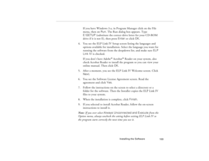 Page 113Installing the Software
103
If you have Windows 3.x, in Program Manager click on the File 
menu, then on Run. The Run dialog box appears. Type 
E:\SETUP (substitute the correct drive letter for your CD-ROM 
drive if it is not E), then press Enter or click OK. 
4. You see the ELP Link IV Setup screen listing the languages and 
options available for installation. Select the language you want for 
running the software from the dropdown list, and make sure ELP 
Link IV is checked. 
If you don’t have Adobe
®...