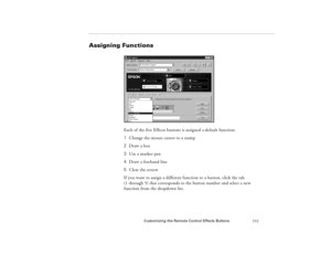 Page 121Customizing the Remote Control Effects Buttons
111
Assigning Functions
Each of the five Effects buttons is assigned a default function:
1Change the mouse cursor to a stamp
2 Draw a box 
3  Use a marker pen
4  Draw a freehand line
5 Clear the screen
If you want to assign a different function to a button, click the tab 
(1 through 5) that corresponds to the button number and select a new 
function from the dropdown list.
80009000.book  Page 111  Monday, November 1, 1999  9:35 AM 