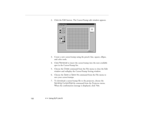 Page 1424  •  Using ELP Link IV
            132
2. Click the Edit button. The Cursor/Stamp edit window appears.
3. Create a new cursor/stamp using the pencil, line, square, ellipse, 
and color tools.
4. Click Renewal to insert the cursor/stamp into the next available 
spot in the Cursor/Stamp list.
5. Choose the Close command from the File menu to close the Edit 
window and redisplay the Cursor/Stamp Setting window.
6. Choose the Save or Save As command from the File menu to 
save your cursor/stamps. 
7. To...