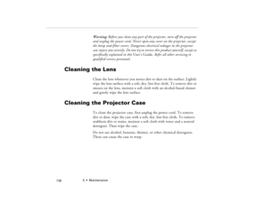 Page 1465  •  Maintenance
            136
Warning: Before you clean any part of the projector, turn off the projector 
and unplug the power cord. Never open any cover on the projector, except 
the lamp and filter covers. Dangerous electrical voltages in the projector 
can injure you severely. Do not try to service this product yourself, except as 
specifically explained in this User’s Guide. Refer all other servicing to 
qualified service personnel.
Cleaning the Lens 
Clean the lens whenever you notice dirt or...