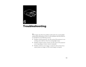 Page 153143
6Troubleshooting
T
his chapter describes the problems indicated by the warning lights 
and provides information on how to solve problems with the projector. 
It is divided into the following sections:
p
Problems with the projector. See this section if the projector is not 
working and to find out what the warning lights mean.
p
Problems with the remote control. See this section if the projector 
is not responding to remote control commands.
p
Problems with the screen image or sound. See this section...