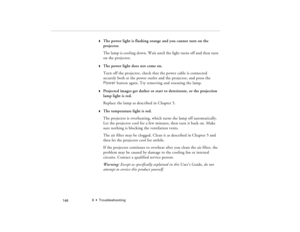 Page 1566  •  Troubleshooting
            146
w
The power light is flashing orange and you cannot turn on the 
projector.
The lamp is cooling down. Wait until the light turns off and then turn 
on the projector.
w
The power light does not come on.
Turn off the projector, check that the power cable is connected 
securely both at the power outlet and the projector, and press the 
Power button again. Try removing and reseating the lamp.
w
Projected images get darker or start to deteriorate, or the projection 
lamp...
