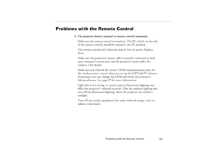 Page 157Problems with the Remote Control
147
Problems with the Remote Control
w
The projector doesn’t respond to remote control commands.
Make sure the remote control is turned on. The RC switch, on the side 
of the remote control, should be turned to the On position.
The remote control unit’s batteries may be low on power. Replace 
them.
Make sure the projector’s mouse cable is securely connected to both 
your computer’s mouse port and the projector’s main cable. See 
Chapter 1 for details.
Make sure you...