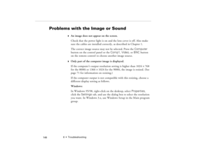 Page 1586  •  Troubleshooting
            148
Problems with the Image or Sound
w
An image does not appear on the screen.
Check that the power light is on and the lens cover is off. Also make 
sure the cables are installed correctly, as described in Chapter 1.
The correct image source may not be selected. Press the Computer 
button on the control panel or the Comp1, Video, or BNC button 
on the remote control to choose another image source. 
w
Only part of the computer image is displayed.
If the computer’s output...