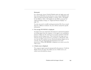 Page 159Problems with the Image or Sound
149
Macintosh:
For a Macintosh, choose Control Panels under the Apple menu and 
then choose Monitors. In the Monitors screen, choose Options and 
make sure Macintosh Hi-Res Display or another 1024
´768 display 
for the 8000i or 1366
´1024 display for the 9000i is selected. For 
supported display settings, see “Supported Monitor Displays” on 
page 154.
You also may need to modify existing presentation files if you created 
them for a different resolution. See your software...