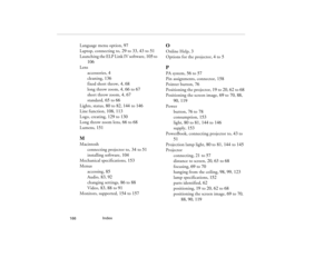 Page 176Index
            166
Language menu option, 97
Laptop, connecting to, 29 to 33, 43 to 51
Launching the ELP Link IV software, 105 to 
106
Lens
accessories, 4
cleaning, 136
fixed short throw, 4, 68
long throw zoom, 4, 66 to 67
short throw zoom, 4, 67
standard, 65 to 66
Lights, status, 80 to 82, 144 to 146
Line function, 108, 113
Logo, creating, 129 to 130
Long throw zoom lens, 66 to 68
Lumens, 151MMacintosh
connecting projector to, 34 to 51
installing software, 104
Mechanical specifications, 153
Menus...