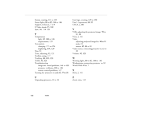 Page 178Index
            168
Stamp, creating, 131 to 133
Status lights, 80 to 82, 144 to 146
Support, technical, 7 to 9
S-Video signal, 17, 160
Sync, 88, 119, 120TTemperature
light, 82, 144 to 146
requirements, 153
Test pattern
changing, 125 to 126
displaying, 119, 120
Tint, 91
Tone, adjusting, 92, 121
Toolbar, using, 117
Tracking, 88, 119, 120
Treble, 92, 121
Troubleshooting
image and sound problems, 148 to 150
projector problems, 144 to 146
remote control problems, 147
Turning the projector on and off, 57 to...