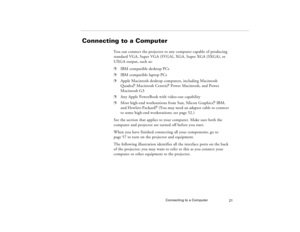 Page 31Connecting to a Computer
21
Connecting to a Computer
You can connect the projector to any computer capable of producing 
standard VGA, Super VGA (SVGA), XGA, Super XGA (SXGA), or 
UXGA output, such as: p
IBM compatible desktop PCs 
p
IBM compatible laptop PCs 
p
Apple Macintosh desktop computers, including Macintosh 
Quadra,
® Macintosh Centris,
® Power Macintosh, and Power 
Macintosh G3
p
Any Apple PowerBook with video-out capability 
p
Most high-end workstations from Sun, Silicon Graphics,
® IBM, 
and...