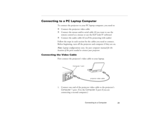 Page 39Connecting to a Computer
29
Connecting to a PC Laptop Computer 
To connect the projector to your PC laptop computer, you need to:p
Connect the projector video cable
p
Connect the mouse and/or serial cable (if you want to use the 
remote control as a mouse or use the ELP Link IV software)
p
Connect the audio cable (if you’ll be projecting with audio)
Follow the steps in each section for the cables you need to connect. 
Before beginning, turn off the projector and computer if they are on.
Note: Laptop...