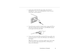 Page 41Connecting to a Computer
31
1. Connect the round end of the main cable to the projector’s 
Mouse/Com 1 port. (Use the Mouse/Com 2 port if you are 
connecting a second computer.)
2. To use the remote control as a wireless mouse, connect the PS/2 or 
USB cable included with the projector to the MOUSE terminal 
on the square end of the main cable. 
3. Connect the 6-pin (mini-DIN) end of the PS/2 mouse cable to the 
external mouse port or connect the USB cable to the USB port on 
your laptop.
Note: If your...