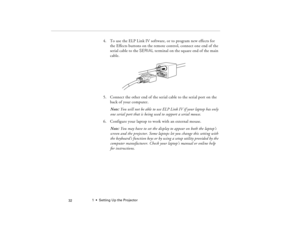 Page 421  •  Setting Up the Projector
 32
4. To use the ELP Link IV software, or to program new effects for 
the Effects buttons on the remote control, connect one end of the 
serial cable to the SERIAL terminal on the square end of the main 
cable. 
5. Connect the other end of the serial cable to the serial port on the 
back of your computer.
Note: You will not be able to use ELP Link IV if your laptop has only 
one serial port that is being used to support a serial mouse.
6. Configure your laptop to work with...