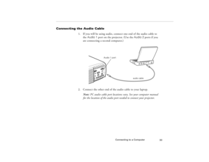 Page 43Connecting to a Computer
33
Connecting the Audio Cable
1. If you will be using audio, connect one end of the audio cable to 
the Audio 1 port on the projector. (Use the Audio 2 ports if you 
are connecting a second computer.)   
2. Connect the other end of the audio cable to your laptop. 
Note: PC audio cable port locations vary. See your computer manual 
for the location of the audio port needed to connect your projector.
audio cable
Audio 1 port
80009000.book  Page 33  Monday, November 1, 1999  9:35 AM 