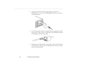 Page 501  •  Setting Up the Projector
 40
1. Connect the small end of the main cable to the projector’s 
Mouse/Com 1 port. (Use the Mouse/Com 2 port to connect a 
second computer.)
2. To use the remote control as a wireless mouse, connect one end of 
the projector’s Mac mouse or USB cable to the MOUSE terminal 
on the large end of the main cable.
3. Disconnect your Macintosh’s mouse cable. Connect the other end 
of the projector’s Mac mouse or USB cable to the mouse or USB 
port on your Macintosh.
80009000.book...