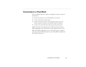 Page 53Connecting to a Computer
43
Connecting to a PowerBook 
Your PowerBook must have video-out capability in order to connect to 
the projector. 
To connect the projector to your PowerBook, you need to:p
Connect the projector video cable
p
Connect the mouse and/or serial cable (if you want to use the 
remote control as a mouse or use the ELP Link IV software)
p
Connect the audio cable (if you’ll be projecting with audio)
Follow the steps in each section for the cables you need to connect. 
Before beginning,...