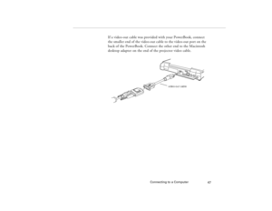 Page 57Connecting to a Computer
47
If a video-out cable was provided with your PowerBook, connect 
the smaller end of the video-out cable to the video-out port on the 
back of the PowerBook. Connect the other end to the Macintosh 
desktop adapter on the end of the projector video cable.
video-out cable
80009000.book  Page 47  Monday, November 1, 1999  9:35 AM 