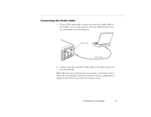 Page 61Connecting to a Computer
51
Connecting the Audio Cable
1. If you will be using audio, connect one end of the audio cable to 
the Audio 1 port on the projector. (Use the Audio 2 port if you 
are connecting a second computer.) 
2. Connect the other end of the audio cable to the audio-out port on 
your PowerBook. 
Note: After you turn on the projector and computer, you’ll need to choose 
Mirroring in the Display Control Panel if you set up your configuration to 
display on the LCD screen as well as the...