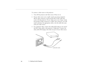 Page 641  •  Setting Up the Projector
 54
To connect a video source to the projector:
1. Turn off the projector and video source if they are on.
2. If your video source uses a small, round, one-prong composite 
(RCA) video connector, you’ll need the RCA video cable that 
comes with the projector. If your video source uses a large, round, 
four-prong S-Video connector or a BNC type connector, you will 
need to purchase the appropriate cable or use the cable that came 
with your video source.
3. For composite...