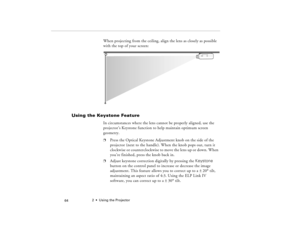 Page 742  •  Using the Projector
            64
When projecting from the ceiling, align the lens as closely as possible 
with the top of your screen:
Using the Keystone Feature
In circumstances where the lens cannot be properly aligned, use the 
projector’s Keystone function to help maintain optimum screen 
geometry. p
Press the Optical Keystone Adjustment knob on the side of the 
projector (next to the handle). When the knob pops out, turn it  
clo ckw ise  o r co unt er clock wis e t o  mo ve  the  le n s up...