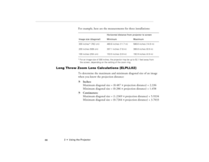 Page 762  •  Using the Projector
            66
For example, here are the measurements for three installations:* For an image size of 300 inches, the projector may be up to 52.1 feet away from 
the screen, depending on the setting of the zoom ring.
Long Throw Zoom Lens Calculations (ELPLL02)
To determine the maximum and minimum diagonal size of an image 
when you know the projection distance:p
Inches:
Maximum diagonal size = (0.487 ´ projection distance) + 2.336
Minimum diagonal size = (0.286 ´ projection...