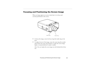 Page 79Focusing and Positioning the Screen Image
69
Focusing and Positioning the Screen Image
When an image appears on screen, check that it is in focus and 
correctly positioned on the screen. 
  
p
To focus the image, rotate the focus ring (the inside ring on the 
lens). 
p
To adjust the size of the image, rotate the zoom ring (the outside 
ring). Rotate the zoom ring clockwise to make the screen image 
larger or counterclockwise to make it smaller. 
Note: You can’t adjust the screen image size with the fixed...