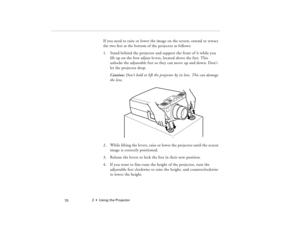 Page 802  •  Using the Projector
            70
If you need to raise or lower the image on the screen, extend or retract 
the two feet at the bottom of the projector as follows:
1. Stand behind the projector and support the front of it while you 
lift up on the foot adjust levers, located above the feet. This 
unlocks the adjustable feet so they can move up and down. Don’t 
let the projector drop.
Caution: Don’t hold or lift the projector by its lens. This can damage 
the lens.
2. While lifting the levers,...