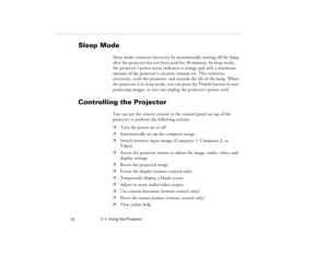 Page 822  •  Using the Projector
            72
Sleep Mode
Sleep mode conserves electricity by automatically turning off the lamp 
after the projector has not been used for 30 minutes. In sleep mode, 
the projector’s power status indicator is orange and only a minimum 
amount of the projector’s circuitry remains on. This conserves 
electricity, cools the projector, and extends the life of the lamp. When 
the projector is in sleep mode, you can press the Power button to start 
projecting images, or you can...