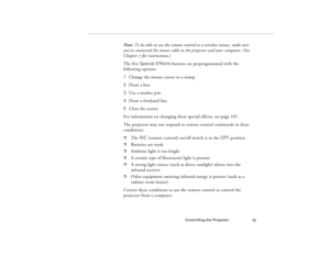 Page 85Controlling the Projector
75
Note: To be able to use the remote control as a wireless mouse, make sure 
you’ve connected the mouse cable to the projector and your computer. (See 
Chapter 1 for instructions.)
The five Special Effects buttons are preprogrammed with the 
following options:
1  Change the mouse cursor to a stamp
2 Draw a box
3  Use a marker pen
4  Draw a freehand line
5 Clear the screen
For information on changing these special effects, see page 107.
The projector may not respond to remote...