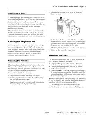 Page 7EPSON PowerLite 8000i/9000i Projector
10/99 EPSON PowerLite 8000i/9000i Projector - 7
Cleaning the Lens 
Warning: Before you clean any part of the projector, turn off the 
projector and unplug the power cord. Never open any cover on the 
projector, except the lamp and filter covers. Dangerous electrical 
voltages in the projector can injure you severely. Do not try to 
service this product yourself, except as specifically explained in this 
Product Information Guide. Refer all other servicing to...