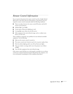 Page 103Appendix B: Notices97
Remote Control Information
You can operate the projector by remote control via a line-of-sight infrared 
(IR) receiver at the front and rear of the projector. The projector may not 
respond to remote control commands under the following conditions:
There is an object between the remote control IR emitter and the IR 
receiver on the projector.
Ambient light is too bright.
Certain types of fluorescent lighting are used.
A strong light source shines into the IR receiver.
Other...