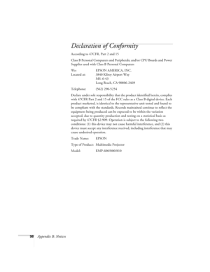 Page 10498Appendix B: Notices
Declaration of Conformity
According to 47CFR, Part 2 and 15
Class B Personal Computers and Peripherals; and/or CPU Boards and Power 
Supplies used with Class B Personal Computers
We: EPSON AMERICA, INC.
Located at: 3840 Kilroy Airport Way
MS: 6-43
Long Beach, CA 90806-2469
Telephone: (562) 290-5254
Declare under sole responsibility that the product identified herein, complies 
with 47CFR Part 2 and 15 of the FCC rules as a Class B digital device. Each 
product marketed, is identical...