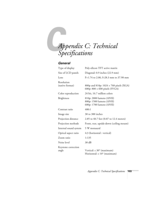 Page 109C
Appendix C: Technical Specifications103
Appendix C: Technical 
Specifications
General
Type of display Poly-silicon TFT active matrix
Size of LCD panels Diagonal: 0.9 inches (22.9 mm)
Lens F=1.74 to 2.06, f=28.3 mm to 37.98 mm
Resolution
(native format) 800p and 810p: 1024 × 768 pixels (XGA)
600p: 800 × 600 pixels (SVGA)
Color reproduction 24 bit, 16.7 million colors
Brightness 810p: 2000 lumens (ANSI)
800p: 1500 lumens (ANSI)
600p: 1700 lumens (ANSI)
Contrast ratio 400:1
Image size 30 to 300 inches...