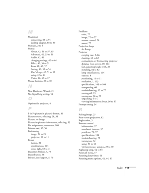 Page 117Index111
M
Macintosh
connecting, 88 to 91
desktop adapter, 88 to 89
Manuals, 3 to 5
Menus
About, 42, 56 to 57, 65
Advanced, 42, 55 to 56
Audio, 42, 49
changing settings, 42 to 44
Effect, 42, 50 to 51
Reset All, 42, 57
Setting, 42, 53 to 54
User’s Logo, 42, 51 to 52
using, 42 to 44
Video, 42, 45 to 47
Mouse buttons, 39 to 40
N
New Hardware Wizard, 21
No-Signal Msg setting, 54
O
Options for projector, 8
P
P in P (picture in picture) button, 36
Picture source, selecting, 28, 33
Picture, 
see Image...