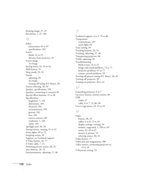 Page 118112Index
Resizing image, 27, 35
Resolution, 1, 47, 103
S
Safety
instructions, 95 to 97
specifications, 105
Screen
blank, 22 to 23
distance from projector, 10
Screen image
See Image
Setting menu, 42, 53 to 54
Shift button, 76
Sleep mode, 29, 54
Sound
adjusting, 49
See Audio
turning off (using A/V Mute), 28
Source, selecting, 28, 33
Speaker, specifications, 103
Speakers, connecting to external, 83
Special effects buttons, 37 to 38
Specifications
brightness, 1, 103
dimensions, 104
electrical, 104...