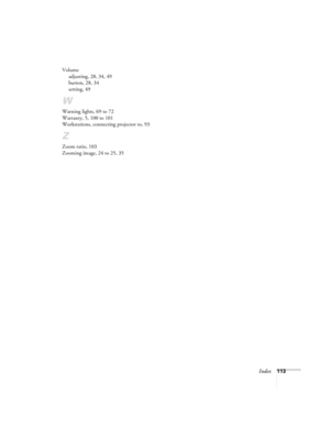 Page 119Index113 Volume
adjusting, 28, 34, 49
button, 28, 34
setting, 49
W
Warning lights, 69 to 72
Warranty, 5, 100 to 101
Workstations, connecting projector to, 93
Z
Zoom ratio, 103
Zooming image, 24 to 25, 35 