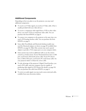 Page 13Welcome7
Additional Components 
Depending on how you plan to use the projector, you may need 
additional components:
To receive an S-Video signal, you need an S-Video cable. (One is 
usually provided with your video device.)
To receive a component video signal from a VCR or other video 
device, you need a VGA-to-component video cable. You can 
purchase this from EPSON; see page 8. 
To connect two computers to the projector at the same time, you 
need a DVI/analog interface cable. You can purchase this...