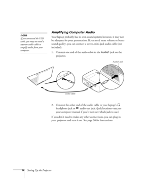 Page 2014Setting Up the Projector
Amplifying Computer Audio    
Your laptop probably has its own sound system; however, it may not 
be adequate for your presentation. If you need more volume or better 
sound quality, you can connect a stereo, mini-jack audio cable (not 
included). 
1. Connect one end of the audio cable to the 
Audio1 jack on the 
projector.
  
2. Connect the other end of the audio cable to your laptop’s  
headphone jack or   audio-out jack. (Jack locations vary; see 
your computer manual if...