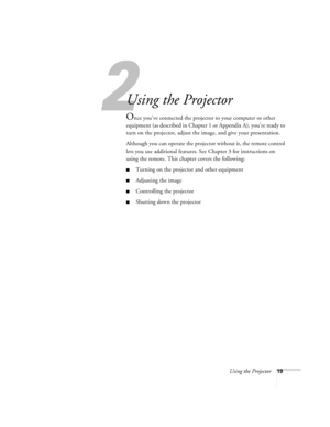 Page 252
Using the Projector19
Using the Projector
Once you’ve connected the projector to your computer or other 
equipment (as described in Chapter 1 or Appendix A), you’re ready to 
turn on the projector, adjust the image, and give your presentation. 
Although you can operate the projector without it, the remote control 
lets you use additional features. See Chapter 3 for instructions on 
using the remote. This chapter covers the following:
Turning on the projector and other equipment
Adjusting the image...