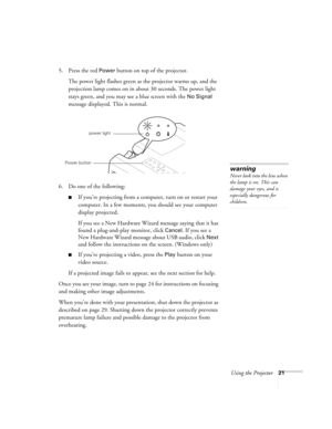 Page 27Using the Projector21
5. Press the red Power button on top of the projector. 
The power light flashes green as the projector warms up, and the 
projection lamp comes on in about 30 seconds. The power light 
stays green, and you may see a blue screen with the 
No Signal 
message displayed. This is normal.
6. Do one of the following:
If you’re projecting from a computer, turn on or restart your 
computer. In a few moments, you should see your computer 
display projected.
If you see a New Hardware Wizard...