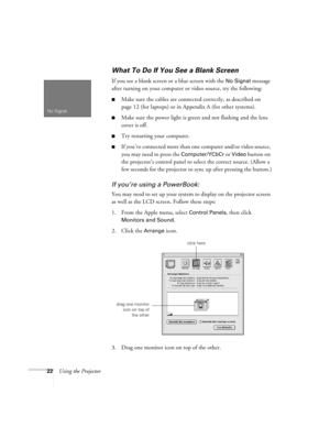 Page 2822Using the Projector
What To Do If You See a Blank Screen 
If you see a blank screen or a blue screen with the No Signal message 
after turning on your computer or video source, try the following:
Make sure the cables are connected correctly, as described on 
page 12 (for laptops) or in Appendix A (for other systems).
Make sure the power light is green and not flashing and the lens 
cover is off. 
Try restarting your computer.
If you’ve conne cte d more t han one  computer and/or video source, 
you...