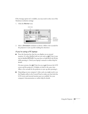 Page 29Using the Projector23
If the Arrange option isn’t available, you may need to select one of the 
Simulscan resolution settings:
1. Click the 
Monitor icon. 
2. Select a 
Simulscan resolution as shown. (Allow a few seconds for 
the projector to sync up after making the selection.)
If you’re using a PC laptop:
Press the function key that lets you display on an external 
monitor. It’s often labelled with an icon such as   but it may 
also be labelled 
CRT/LCD. You may have to hold down the Fn key 
while...