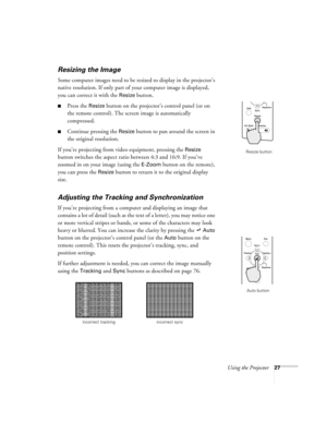 Page 33Using the Projector27
Resizing the Image
Some computer images need to be resized to display in the projector’s 
native resolution. If only part of your computer image is displayed, 
you can correct it with the 
Resize button. 
Press the Resize button on the projector’s control panel (or on 
the remote control). The screen image is automatically 
compressed.
Continue pressing the Resize button to pan around the screen in 
the original resolution. 
If you’re projecting from video equipment, pressing the...