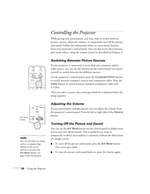 Page 3428Using the Projector
Controlling the Projector
While giving your presentation, you may want to switch between 
picture sources, adjust the volume, or temporarily turn off the picture 
and sound. Follow the instructions below to access theses features 
from your projector’s control panel. You can also access these features, 
plus many others, using the remote control as described in Chapter 3. 
Switching Between Picture Sources
If your projector is connected to more than one computer and/or 
video...